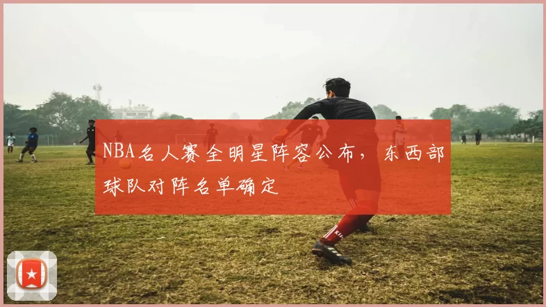 NBA名人赛全明星阵容公布,东西部球队对阵名单确定