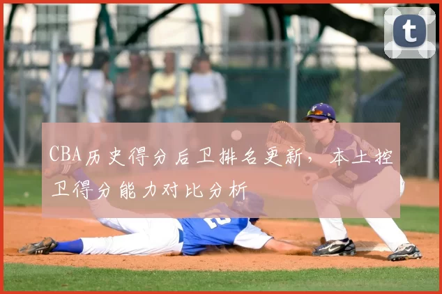 CBA历史得分后卫排名更新，本土控卫得分能力对比分析