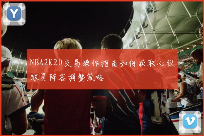 NBA2K20交易操作指南如何获取心仪球员阵容调整策略