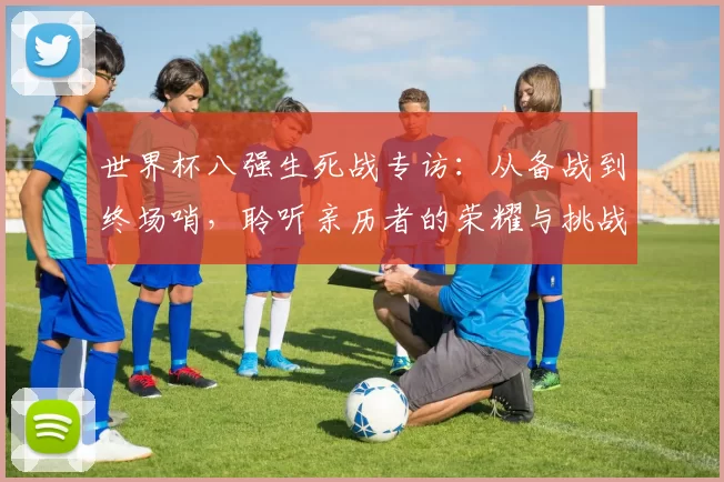 世界杯八强生死战专访:从备战到终场哨,聆听亲历者的荣耀与挑战