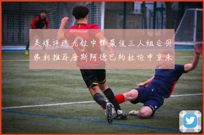 美媒评选九位中锋最佳三人组合贝弗利推荐唐斯阿德巴约杜伦申京未入选
