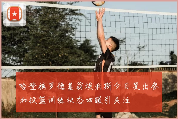 哈登施罗德基翁埃利斯今日复出参加投篮训练状态回暖引关注