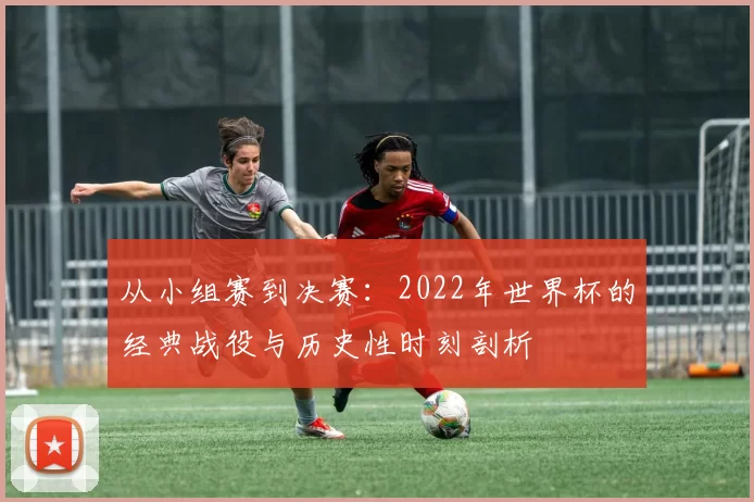 从小组赛到决赛：2022年世界杯的经典战役与历史性时刻剖析
