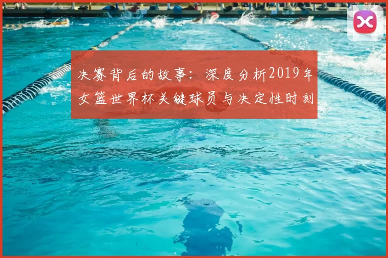 决赛背后的故事:深度分析2019年女篮世界杯关键球员与决定性时刻