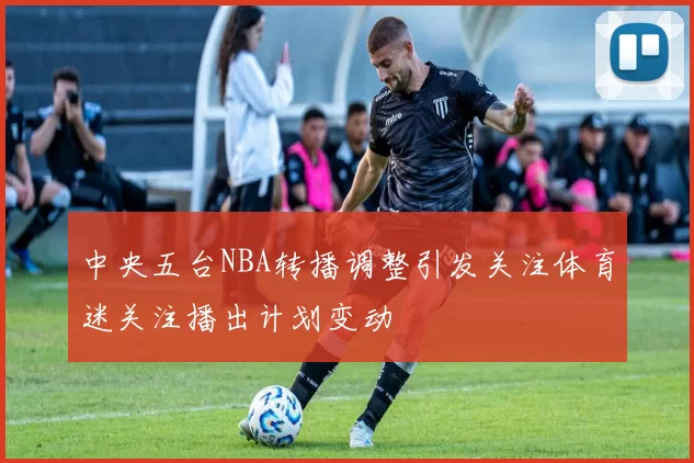中央五台NBA转播调整引发关注体育迷关注播出计划变动