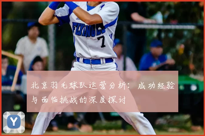 北京羽毛球队运营分析：成功经验与面临挑战的深度探讨